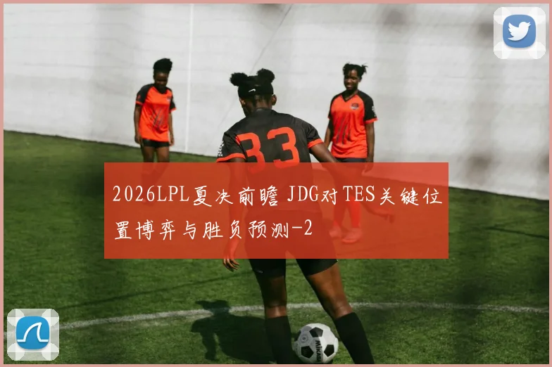 2026LPL夏决前瞻 JDG对TES关键位置博弈与胜负预测