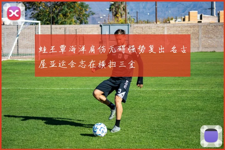 蛙王覃海洋肩伤无碍强势复出 名古屋亚运会志在横扫三金