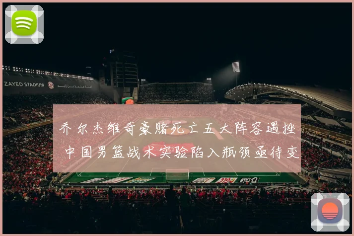 乔尔杰维奇豪赌死亡五大阵容遇挫 中国男篮战术实验陷入瓶颈亟待变革