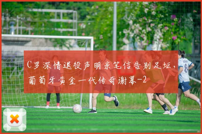 C罗深情退役声明亲笔信告别足坛，葡萄牙黄金一代传奇谢幕