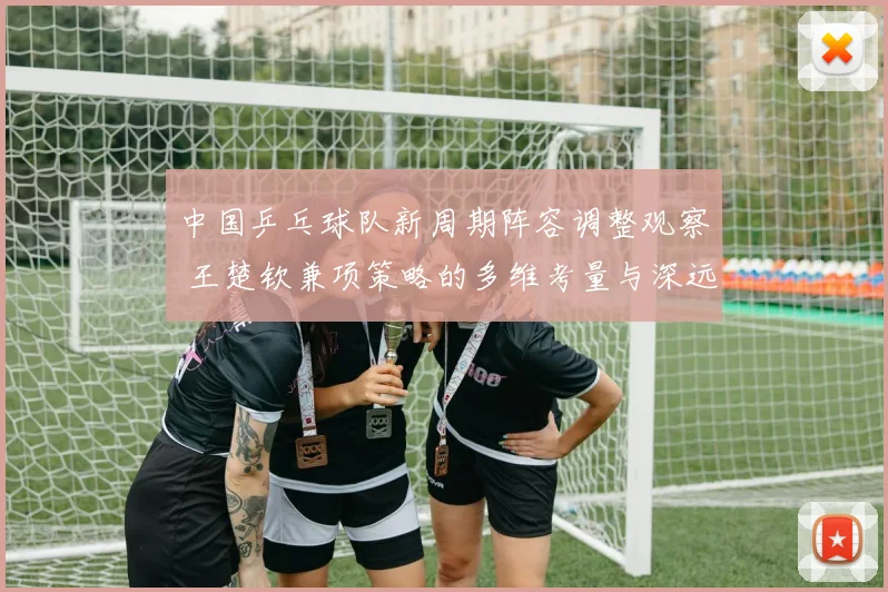 中国乒乓球队新周期阵容调整观察 王楚钦兼项策略的多维考量与深远影响