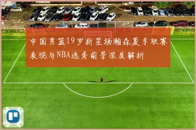 中国男篮19岁新星杨瀚森夏季联赛表现与NBA选秀前景深度解析