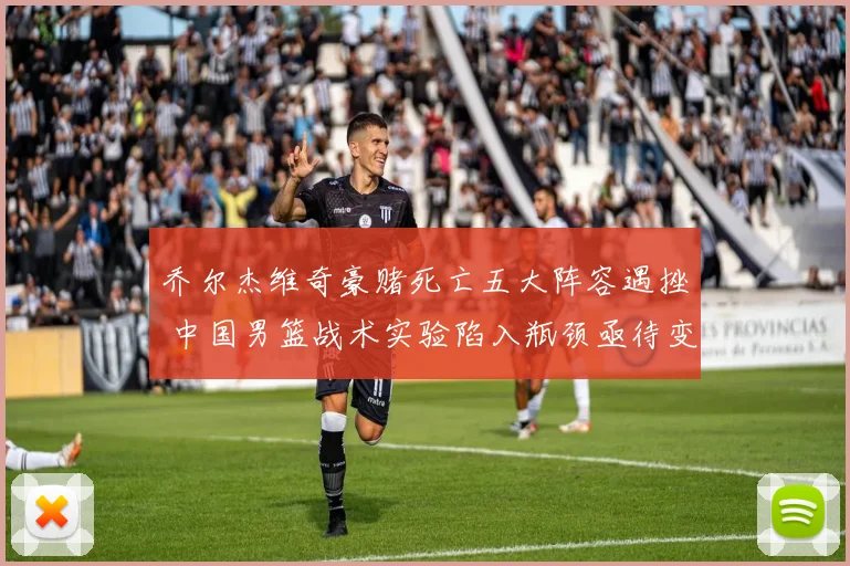 乔尔杰维奇豪赌死亡五大阵容遇挫 中国男篮战术实验陷入瓶颈亟待变革