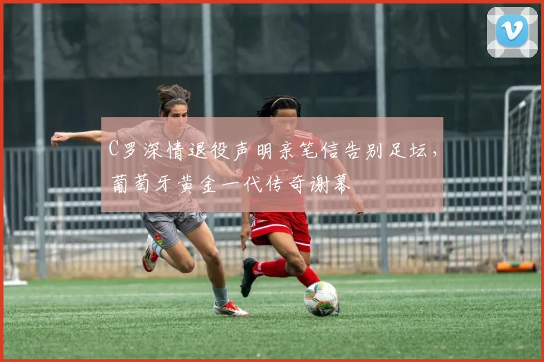 C罗深情退役声明亲笔信告别足坛，葡萄牙黄金一代传奇谢幕