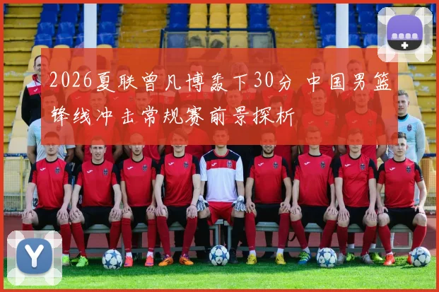 2026夏联曾凡博轰下30分 中国男篮锋线冲击常规赛前景探析