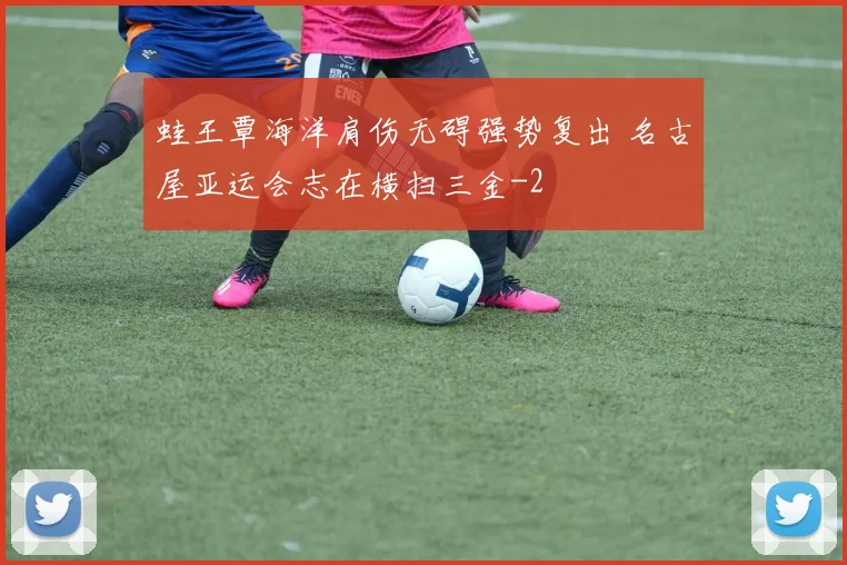 蛙王覃海洋肩伤无碍强势复出 名古屋亚运会志在横扫三金