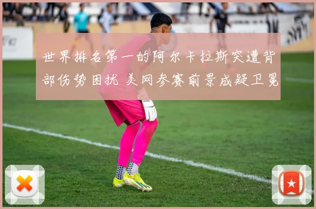 世界排名第一的阿尔卡拉斯突遭背部伤势困扰 美网参赛前景成疑卫冕希望渺茫
