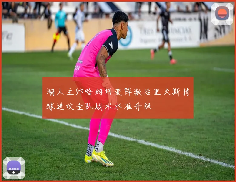 湖人主帅哈姆巧变阵激活里夫斯持球进攻全队战术水准升级