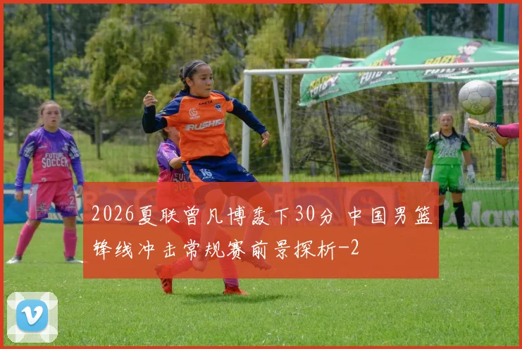 2026夏联曾凡博轰下30分 中国男篮锋线冲击常规赛前景探析