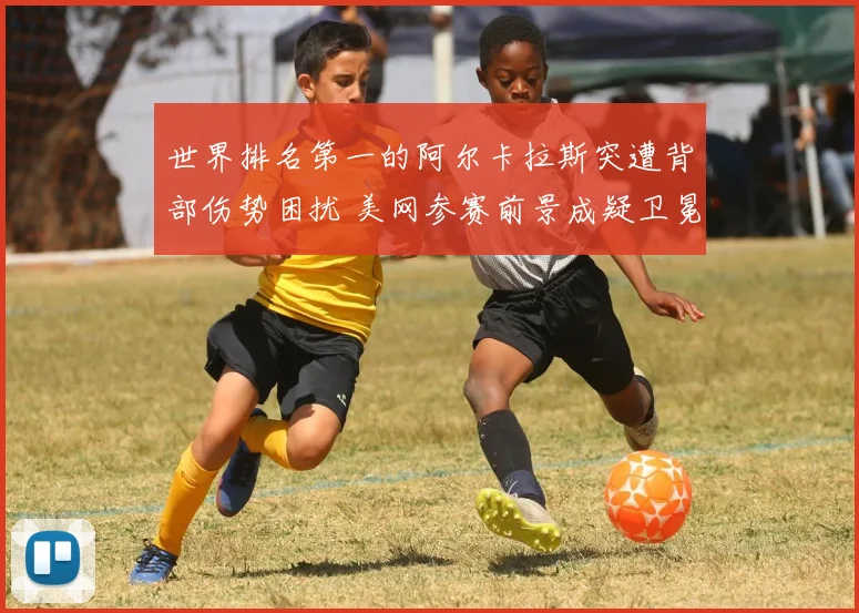 世界排名第一的阿尔卡拉斯突遭背部伤势困扰 美网参赛前景成疑卫冕希望渺茫