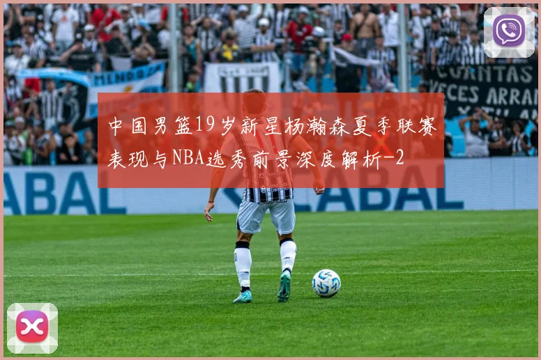 中国男篮19岁新星杨瀚森夏季联赛表现与NBA选秀前景深度解析